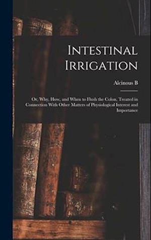 Intestinal Irrigation; or, Why, how, and When to Flush the Colon, Treated in Connection With Other Matters of Physiological Interest and Importance