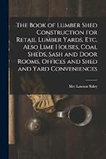 The Book of Lumber Shed Construction for Retail Lumber Yards, etc. Also Lime Houses, Coal Sheds, Sash and Door Rooms, Offices and Shed and Yard Conven