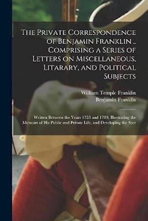 The Private Correspondence of Benjamin Franklin .. Comprising a Series of Letters on Miscellaneous, Litarary, and Political Subjects: Written Between
