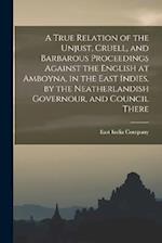 A True Relation of the Unjust, Cruell, and Barbarous Proceedings Against the English at Amboyna, in the East Indies, by the Neatherlandish Governour, 