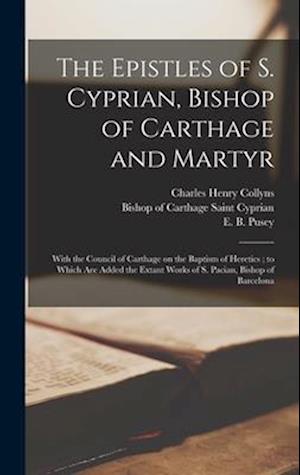 The Epistles of S. Cyprian, Bishop of Carthage and Martyr: With the Council of Carthage on the Baptism of Heretics ; to Which are Added the Extant Wor