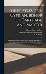 The Epistles of S. Cyprian, Bishop of Carthage and Martyr: With the Council of Carthage on the Baptism of Heretics ; to Which are Added the Extant Wor