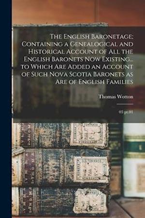 The English Baronetage; Containing a Genealogical and Historical Account of all the English Baronets now Existing... to Which are Added an Account of