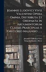 Joannis Ludovici Vivis Valentini Opera Omnia, Distributa Et Ordinata In Argumentorum Classes Praecipuas A Gregorio Majansio ... ...