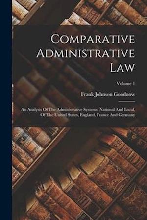 Comparative Administrative Law: An Analysis Of The Administrative Systems, National And Local, Of The United States, England, France And Germany; Volu