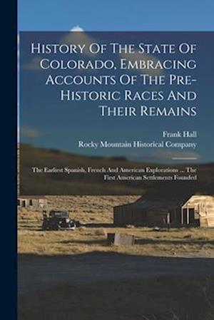 History Of The State Of Colorado, Embracing Accounts Of The Pre-historic Races And Their Remains: The Earliest Spanish, French And American Exploratio