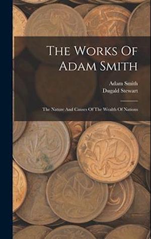 The Works Of Adam Smith: The Nature And Causes Of The Wealth Of Nations