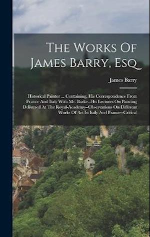 The Works Of James Barry, Esq: Historical Painter ... Containing, His Correspondence From France And Italy With Mr. Burke--his Lectures On Painting De