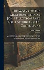 The Works Of The Most Reverend Dr. John Tillotson, Late Lord Archbishop Of Canterbury: Containing Fifty Four Sermons And Discourses On Several Occasio