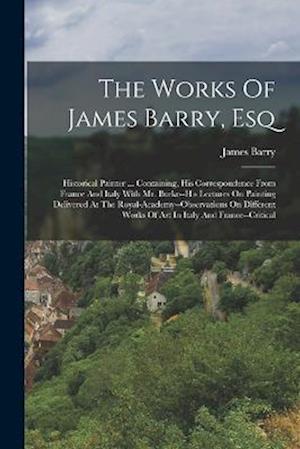 The Works Of James Barry, Esq: Historical Painter ... Containing, His Correspondence From France And Italy With Mr. Burke--his Lectures On Painting De