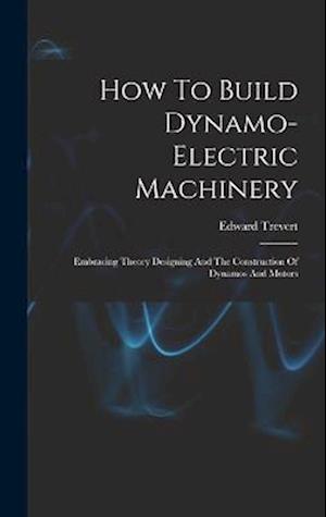 How To Build Dynamo-electric Machinery: Embracing Theory Designing And The Construction Of Dynamos And Motors
