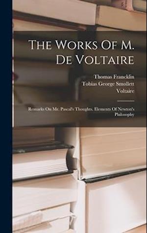 The Works Of M. De Voltaire: Remarks On Mr. Pascal's Thoughts. Elements Of Newton's Philosophy