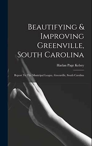 Beautifying & Improving Greenville, South Carolina: Report To The Municipal League, Greenville, South Carolina