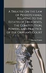 A Treatise on the Law of Pennsylvania, Relating to the Estates of Decedents, the Constitution, Powers, and Practice, of the Orphan's Court 