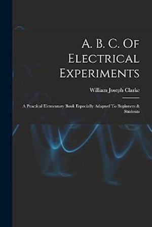 A. B. C. Of Electrical Experiments: A Practical Elementary Book Especially Adapted To Beginners & Students