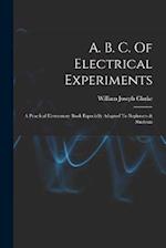 A. B. C. Of Electrical Experiments: A Practical Elementary Book Especially Adapted To Beginners & Students 