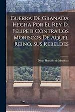 Guerra De Granada Hecha Por El Rey D. Felipe Ii Contra Los Moriscos De Aquel Reino, Sus Rebeldes