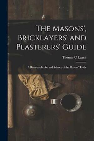 The Masons', Bricklayers' and Plasterers' Guide: A Book on the Art and Science of the Masons' Trade