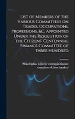 List of Members of the Various Committees on Trades, Occupations, Professions, &c. Appointed Under the Resolution of the Citizens' Centennial Finance 