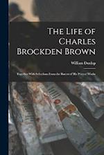 The Life of Charles Brockden Brown: Together With Selections From the Rarest of his Printed Works 