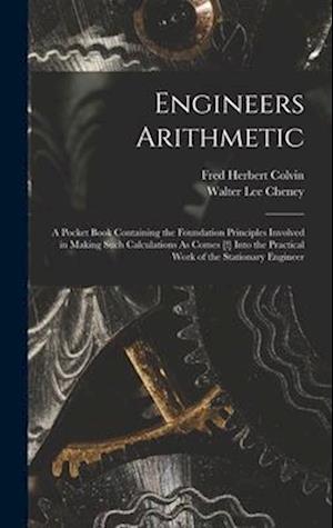 Engineers Arithmetic: A Pocket Book Containing the Foundation Principles Involved in Making Such Calculations As Comes [!] Into the Practical Work of