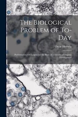 The Biological Problem of To-Day: Preformation Or Epigenesis? the Basis of a Theory of Organic Development