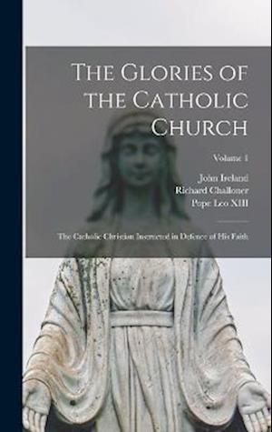 The Glories of the Catholic Church: The Catholic Christian Instructed in Defence of His Faith; Volume 1