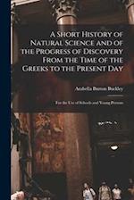 A Short History of Natural Science and of the Progress of Discovery From the Time of the Greeks to the Present Day: For the Use of Schools and Young P