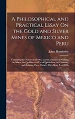 A Philosophical and Practical Essay On the Gold and Silver Mines of Mexico and Peru: Containing the Nature of the Ore, and the Manner of Working the M