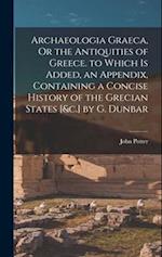 Archaeologia Graeca, Or the Antiquities of Greece. to Which Is Added, an Appendix, Containing a Concise History of the Grecian States [&c.] by G. Dunb