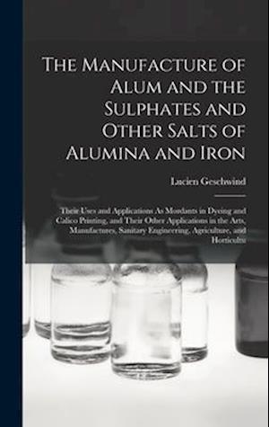 The Manufacture of Alum and the Sulphates and Other Salts of Alumina and Iron: Their Uses and Applications As Mordants in Dyeing and Calico Printing,