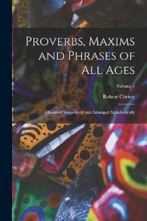 Proverbs, Maxims and Phrases of All Ages: Classified Subjectively and Arranged Alphabetically; Volume 1