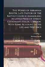 The Works of Abraham Booth, Late Pastor of the Baptist Church Assembling in Little Prescot Street, Goodman's Fields, London. With Some Account of His 