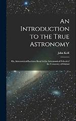 An Introduction to the True Astronomy: Or, Astronomical Lectures Read in the Astronomical School of the University of Oxford 