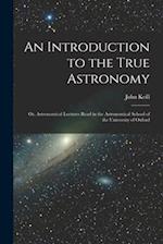 An Introduction to the True Astronomy: Or, Astronomical Lectures Read in the Astronomical School of the University of Oxford 