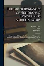 The Greek Romances of Heliodorus, Longus, and Achilles Tatius: Comprising the Ethiopics, Or, Adventures of Theagenes and Chariclea ; the Pastoral Amou
