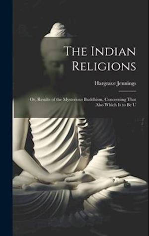 The Indian Religions: Or, Results of the Mysterious Buddhism, Concerning That Also Which is to be U