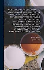 Correspondence Relating to Vernacular Education in the Lower Provinces of Bengal. Returns Relating to Native Printing Presses and Publications in Beng