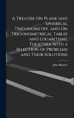 A Treatise On Plane and Spherical Trigonometry, and On Trigonometrical Tables and Logarithms, Together With a Selection of Problems and Their Solution