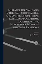 A Treatise On Plane and Spherical Trigonometry, and On Trigonometrical Tables and Logarithms, Together With a Selection of Problems and Their Solution
