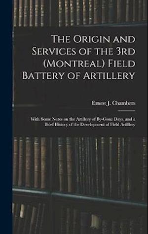 The Origin and Services of the 3rd (Montreal) Field Battery of Artillery: With Some Notes on the Artillery of By-gone Days, and a Brief History of the