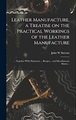 Leather Manufacture, a Treatise on the Practical Workings of the Leather Manufacture; ... Together With Numerous ... Recipes... and Miscellaneous Matt