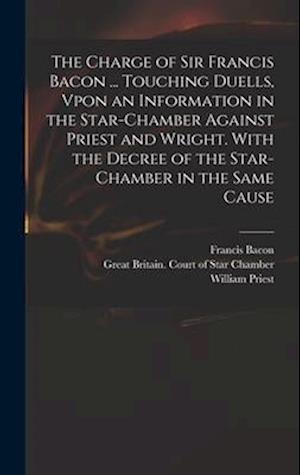 The Charge of Sir Francis Bacon ... Touching Duells, Vpon an Information in the Star-Chamber Against Priest and Wright. With the Decree of the Star-Ch