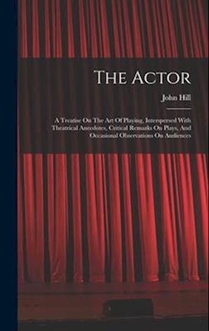 The Actor: A Treatise On The Art Of Playing, Interspersed With Theatrical Anecdotes, Critical Remarks On Plays, And Occasional Observations On Audienc