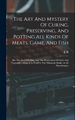 The Art And Mystery Of Curing, Preserving, And Potting All Kinds Of Meats, Game, And Fish: Also The Art Of Pickling And The Preservation Of Fruits And