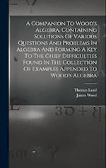 A Companion To Wood's Algebra, Containing Solutions Of Various Questions And Problems In Algebra And Forming A Key To The Chief Difficulties Found In 