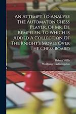 An Attempt To Analyse The Automaton Chess Player, Of Mr. De Kempelen. To Which Is Added A Collection Of The Knight's Moves Over The Chess Board 