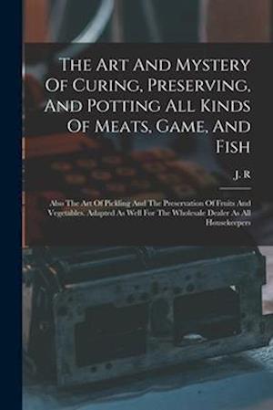 The Art And Mystery Of Curing, Preserving, And Potting All Kinds Of Meats, Game, And Fish: Also The Art Of Pickling And The Preservation Of Fruits And