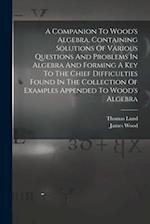 A Companion To Wood's Algebra, Containing Solutions Of Various Questions And Problems In Algebra And Forming A Key To The Chief Difficulties Found In 