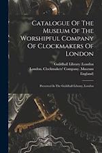 Catalogue Of The Museum Of The Worshipful Company Of Clockmakers Of London: Preserved In The Guildhall Library, London 